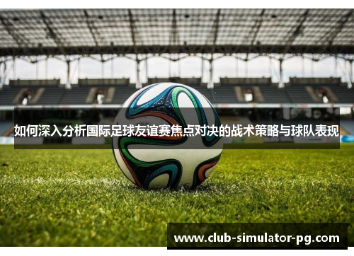 如何深入分析国际足球友谊赛焦点对决的战术策略与球队表现