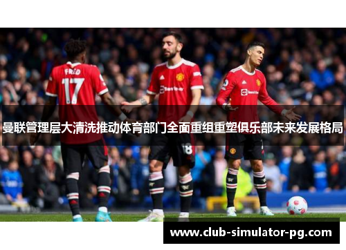 曼联管理层大清洗推动体育部门全面重组重塑俱乐部未来发展格局 曼联管理层大清洗推动体育部门全面重组重塑俱乐部未来发展格局