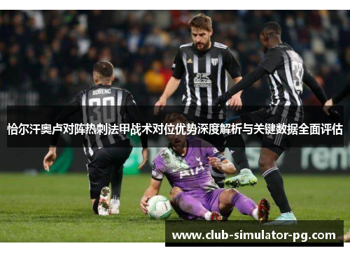 恰尔汗奥卢对阵热刺法甲战术对位优势深度解析与关键数据全面评估 恰尔汗奥卢对阵热刺法甲战术对位优势深度解析与关键数据全面评估
